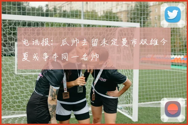 电讯报：瓜帅去留未定曼市双雄今夏或争夺同一名帅
