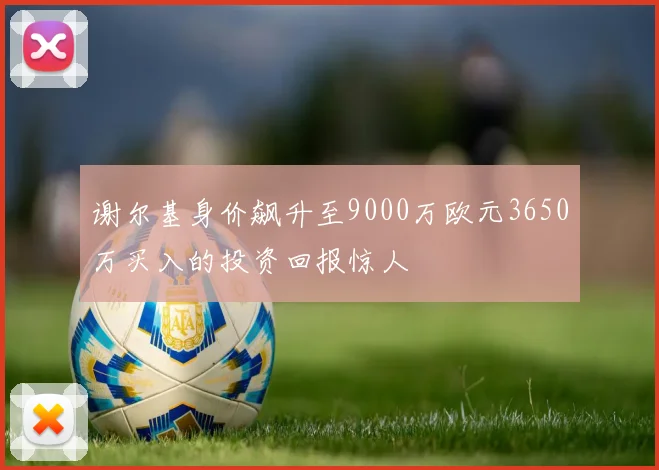 谢尔基身价飙升至9000万欧元3650万买入的投资回报惊人