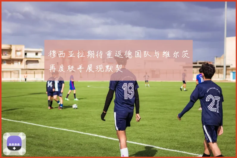 穆西亚拉期待重返德国队与维尔茨再度联手展现默契