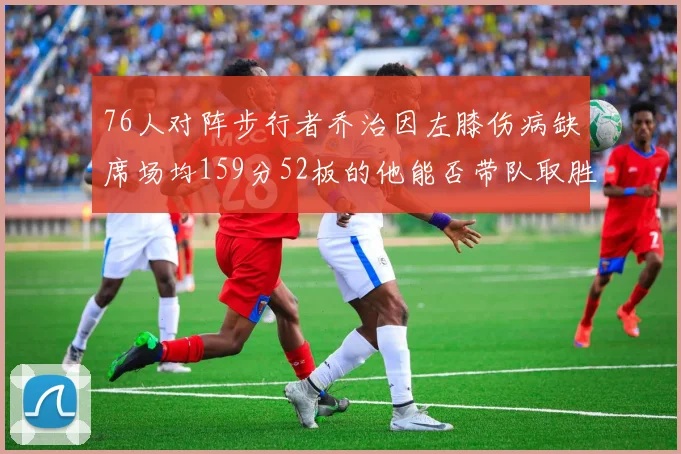 76人对阵步行者乔治因左膝伤病缺席场均159分52板的他能否带队取胜