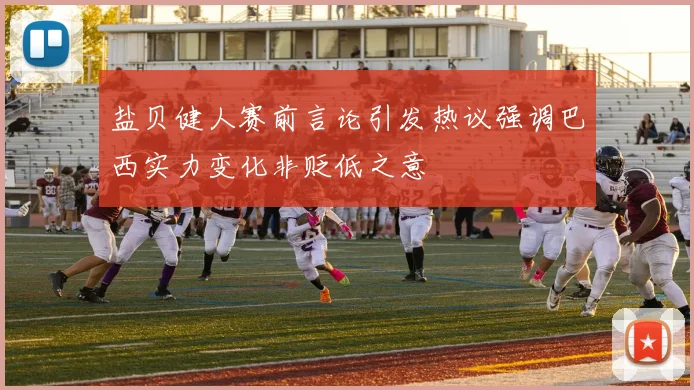 盐贝健人赛前言论引发热议强调巴西实力变化非贬低之意