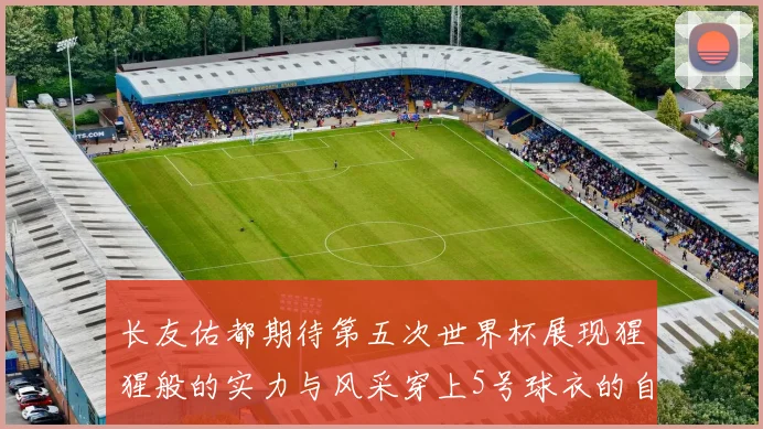 长友佑都期待第五次世界杯展现猩猩般的实力与风采穿上5号球衣的自豪感