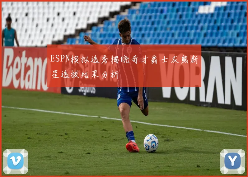 ESPN模拟选秀揭晓奇才爵士灰熊新星选拔结果分析