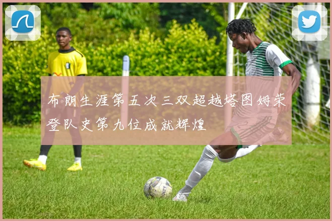 布朗生涯第五次三双超越塔图姆荣登队史第九位成就辉煌