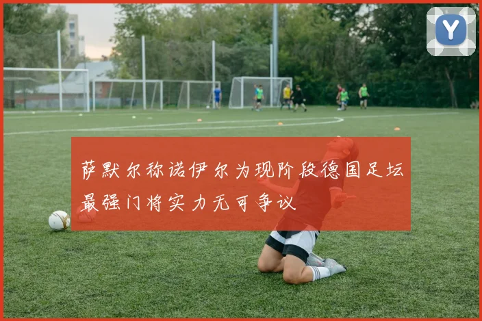 萨默尔称诺伊尔为现阶段德国足坛最强门将实力无可争议