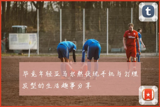 毕竟年轻亚马尔熬夜玩手机与打理发型的生活趣事分享