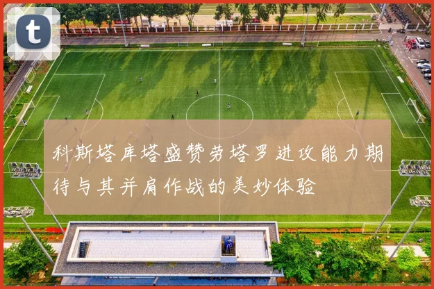 科斯塔库塔盛赞劳塔罗进攻能力期待与其并肩作战的美妙体验