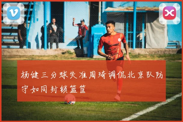杨健三分球失准周琦调侃北京队防守如同封锁篮筐