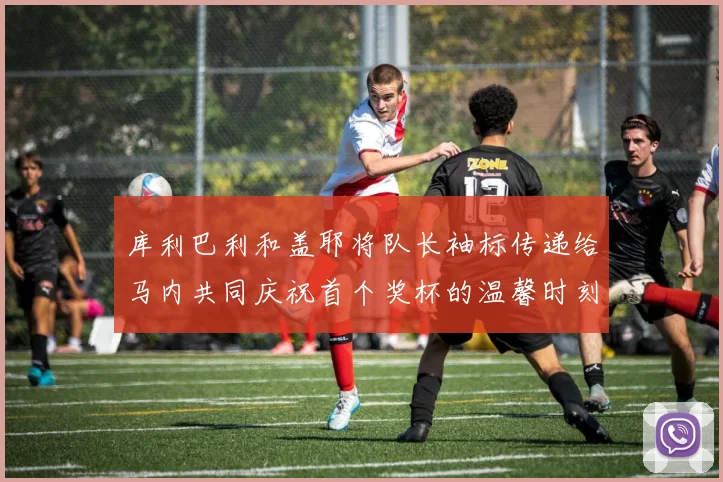 库利巴利和盖耶将队长袖标传递给马内共同庆祝首个奖杯的温馨时刻