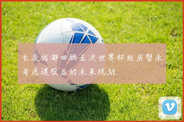 长友佑都回顾五次世界杯经历暂未考虑退役后的未来规划
