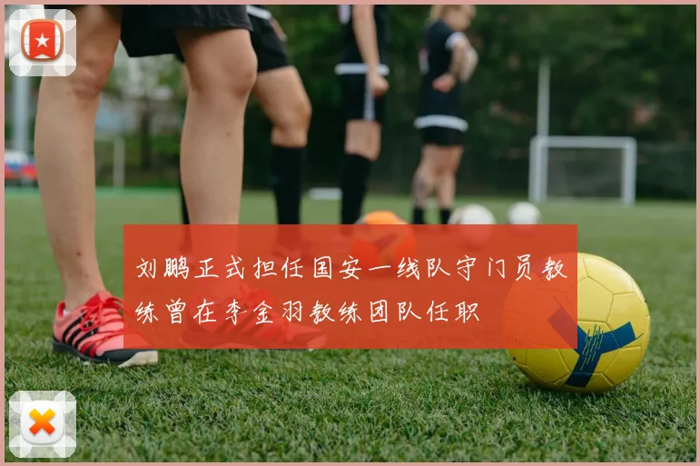 刘鹏正式担任国安一线队守门员教练曾在李金羽教练团队任职