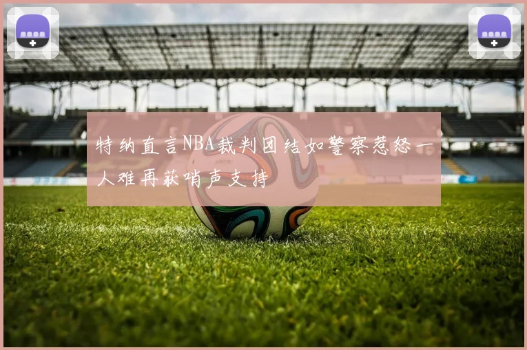 特纳直言NBA裁判团结如警察惹怒一人难再获哨声支持
